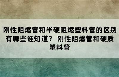 刚性阻燃管和半硬阻燃塑料管的区别有哪些谁知道？ 刚性阻燃管和硬质塑料管